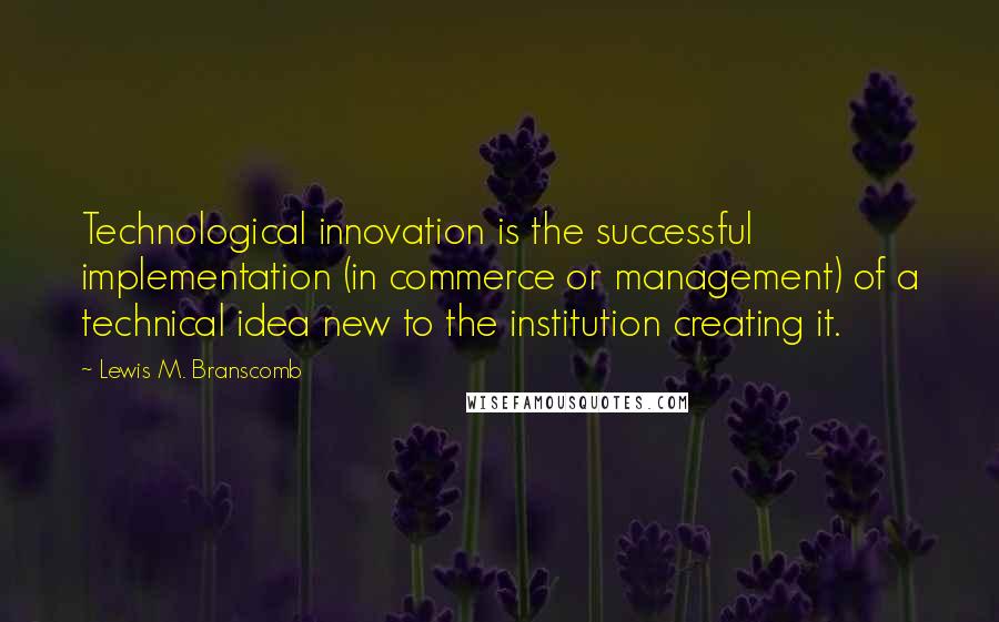 Lewis M. Branscomb Quotes: Technological innovation is the successful implementation (in commerce or management) of a technical idea new to the institution creating it.