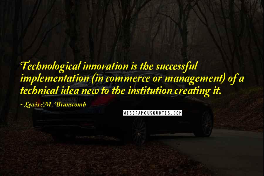 Lewis M. Branscomb Quotes: Technological innovation is the successful implementation (in commerce or management) of a technical idea new to the institution creating it.