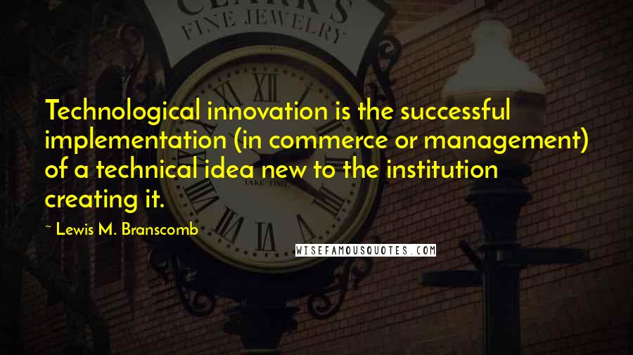 Lewis M. Branscomb Quotes: Technological innovation is the successful implementation (in commerce or management) of a technical idea new to the institution creating it.