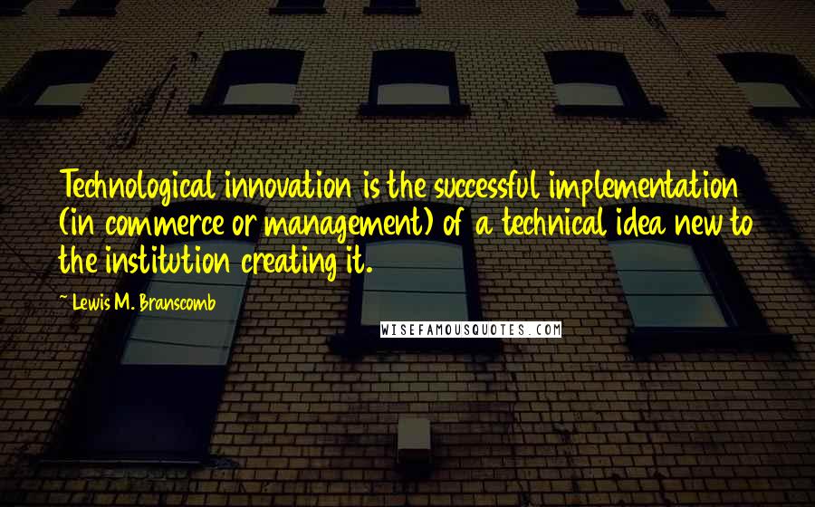 Lewis M. Branscomb Quotes: Technological innovation is the successful implementation (in commerce or management) of a technical idea new to the institution creating it.