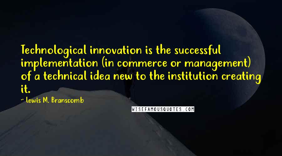 Lewis M. Branscomb Quotes: Technological innovation is the successful implementation (in commerce or management) of a technical idea new to the institution creating it.