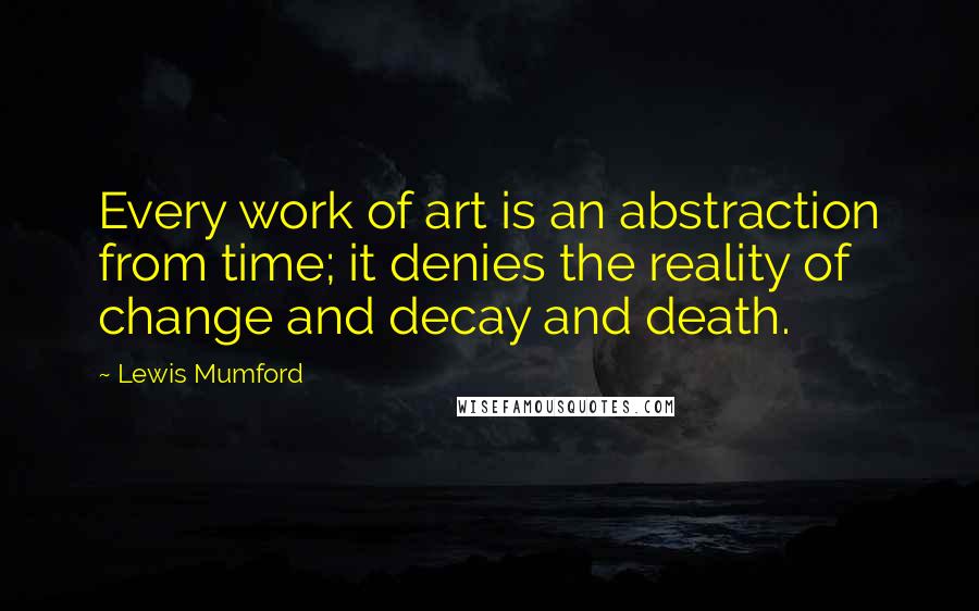 Lewis Mumford Quotes: Every work of art is an abstraction from time; it denies the reality of change and decay and death.