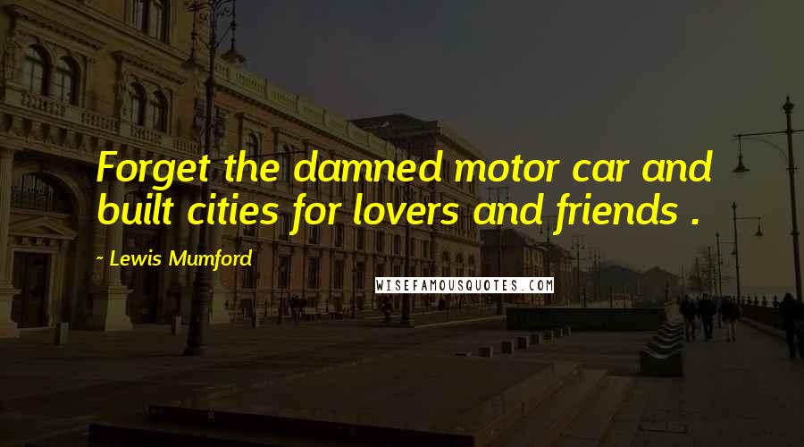 Lewis Mumford Quotes: Forget the damned motor car and built cities for lovers and friends .