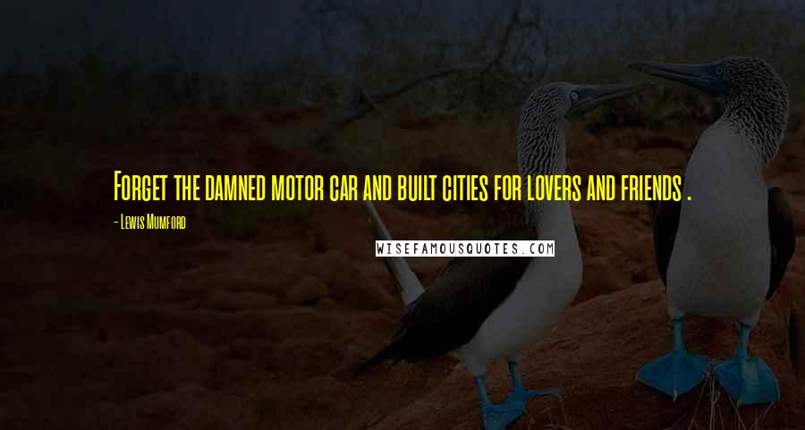 Lewis Mumford Quotes: Forget the damned motor car and built cities for lovers and friends .