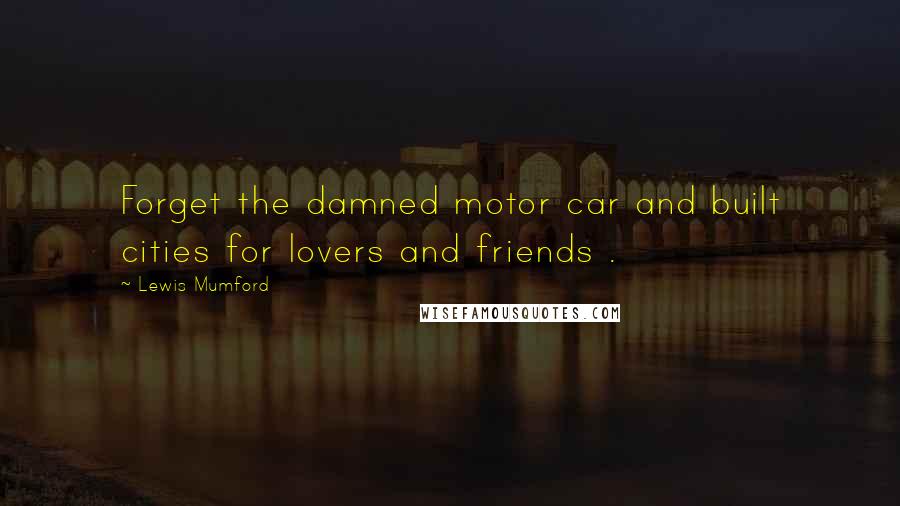 Lewis Mumford Quotes: Forget the damned motor car and built cities for lovers and friends .