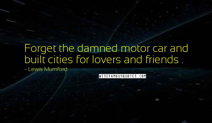 Lewis Mumford Quotes: Forget the damned motor car and built cities for lovers and friends .