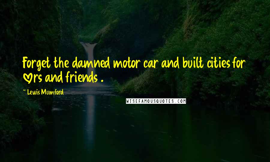 Lewis Mumford Quotes: Forget the damned motor car and built cities for lovers and friends .