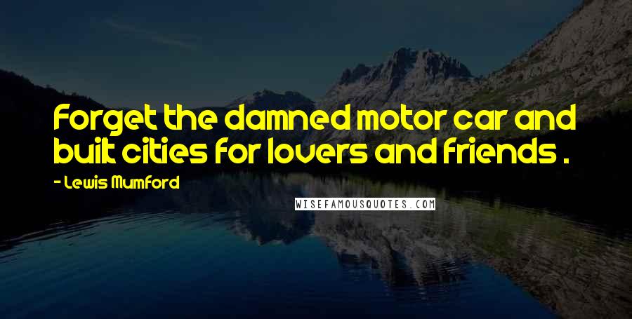 Lewis Mumford Quotes: Forget the damned motor car and built cities for lovers and friends .