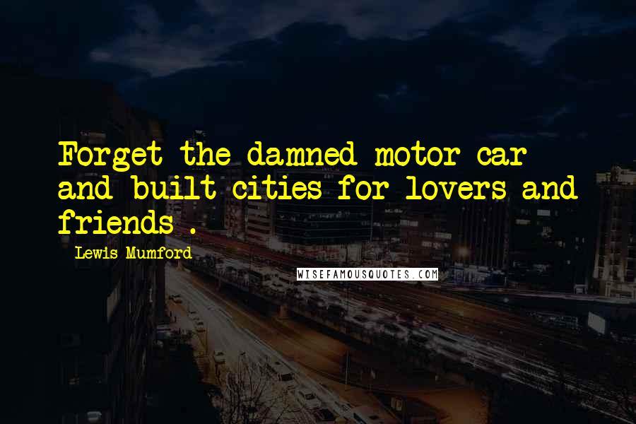 Lewis Mumford Quotes: Forget the damned motor car and built cities for lovers and friends .