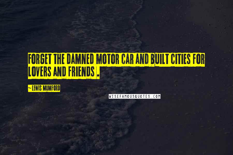 Lewis Mumford Quotes: Forget the damned motor car and built cities for lovers and friends .