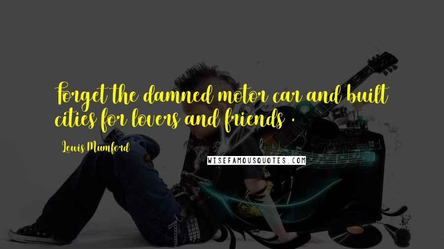 Lewis Mumford Quotes: Forget the damned motor car and built cities for lovers and friends .