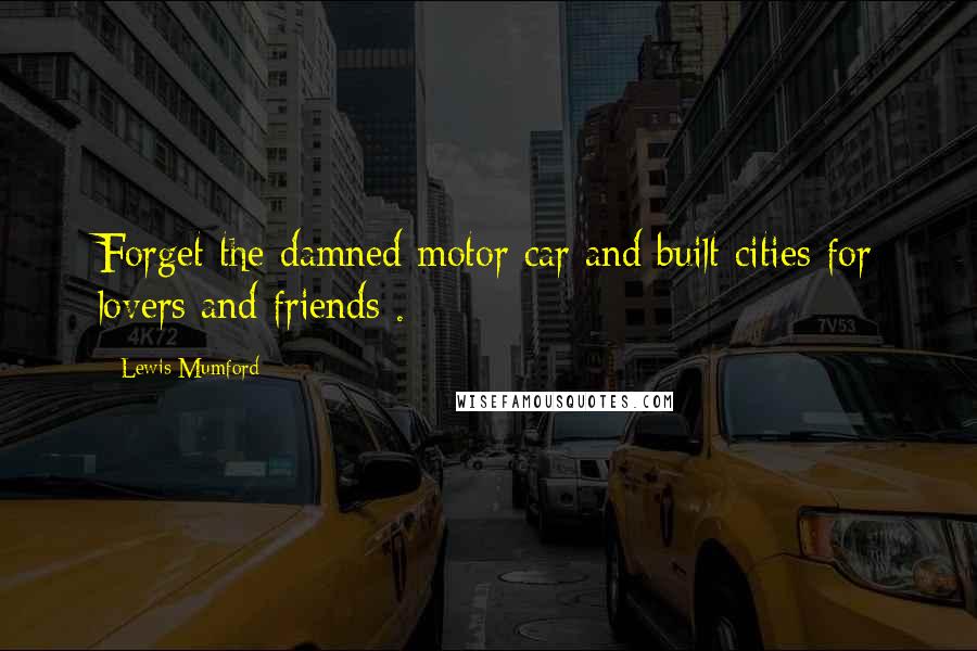 Lewis Mumford Quotes: Forget the damned motor car and built cities for lovers and friends .