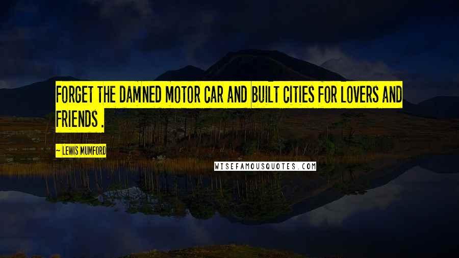 Lewis Mumford Quotes: Forget the damned motor car and built cities for lovers and friends .