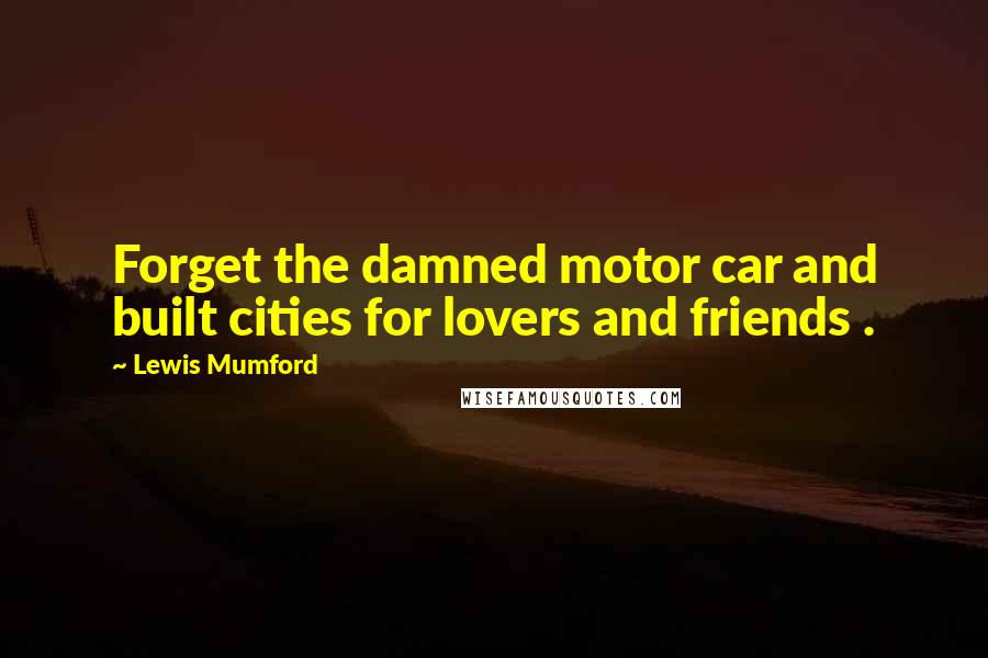 Lewis Mumford Quotes: Forget the damned motor car and built cities for lovers and friends .