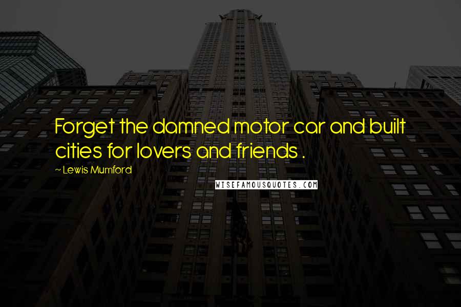 Lewis Mumford Quotes: Forget the damned motor car and built cities for lovers and friends .