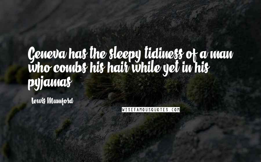 Lewis Mumford Quotes: Geneva has the sleepy tidiness of a man who combs his hair while yet in his pyjamas.