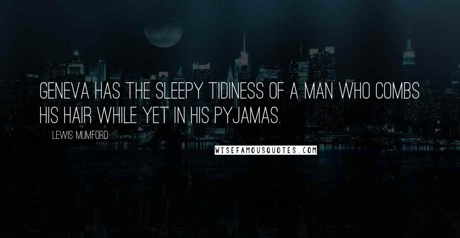 Lewis Mumford Quotes: Geneva has the sleepy tidiness of a man who combs his hair while yet in his pyjamas.