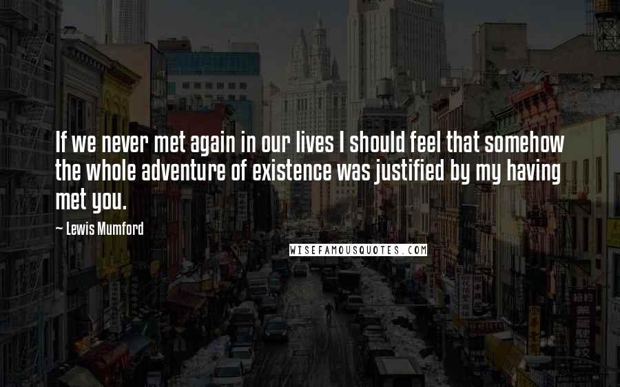 Lewis Mumford Quotes: If we never met again in our lives I should feel that somehow the whole adventure of existence was justified by my having met you.