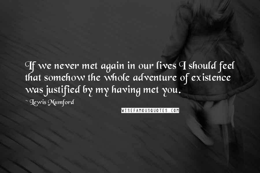 Lewis Mumford Quotes: If we never met again in our lives I should feel that somehow the whole adventure of existence was justified by my having met you.