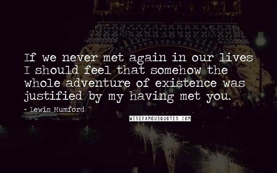 Lewis Mumford Quotes: If we never met again in our lives I should feel that somehow the whole adventure of existence was justified by my having met you.