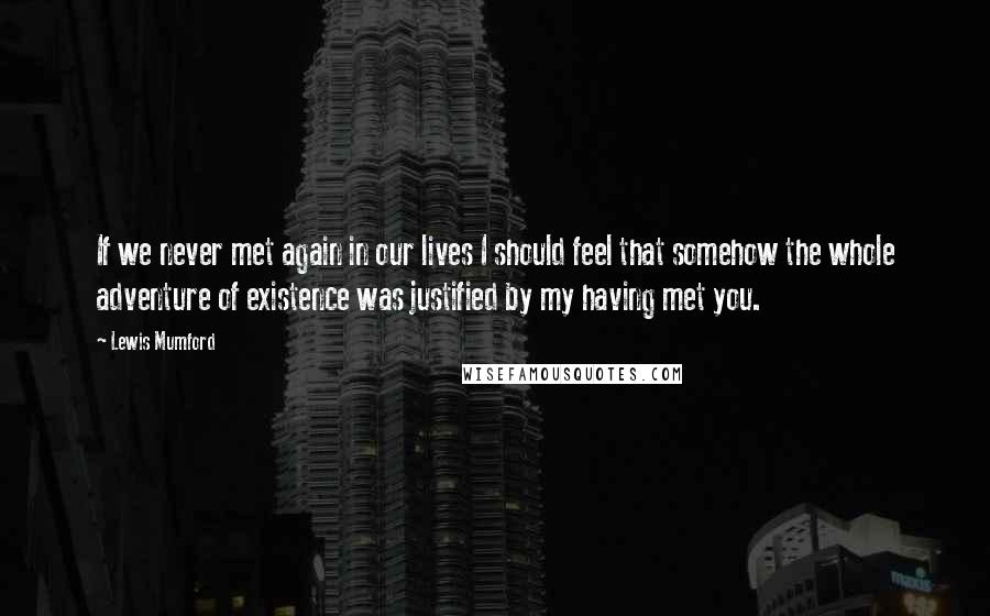 Lewis Mumford Quotes: If we never met again in our lives I should feel that somehow the whole adventure of existence was justified by my having met you.