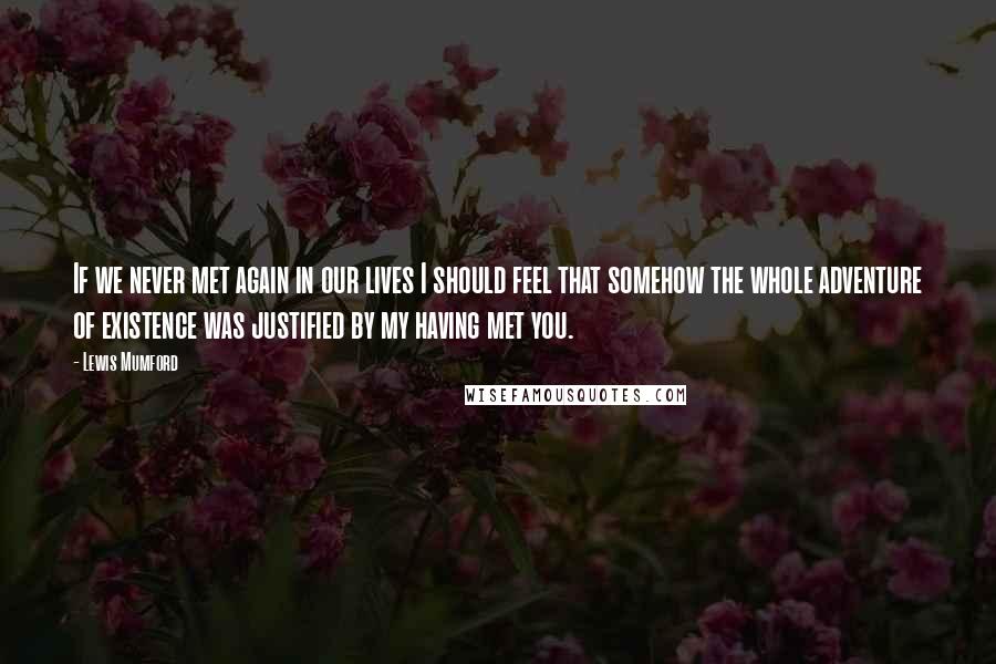 Lewis Mumford Quotes: If we never met again in our lives I should feel that somehow the whole adventure of existence was justified by my having met you.