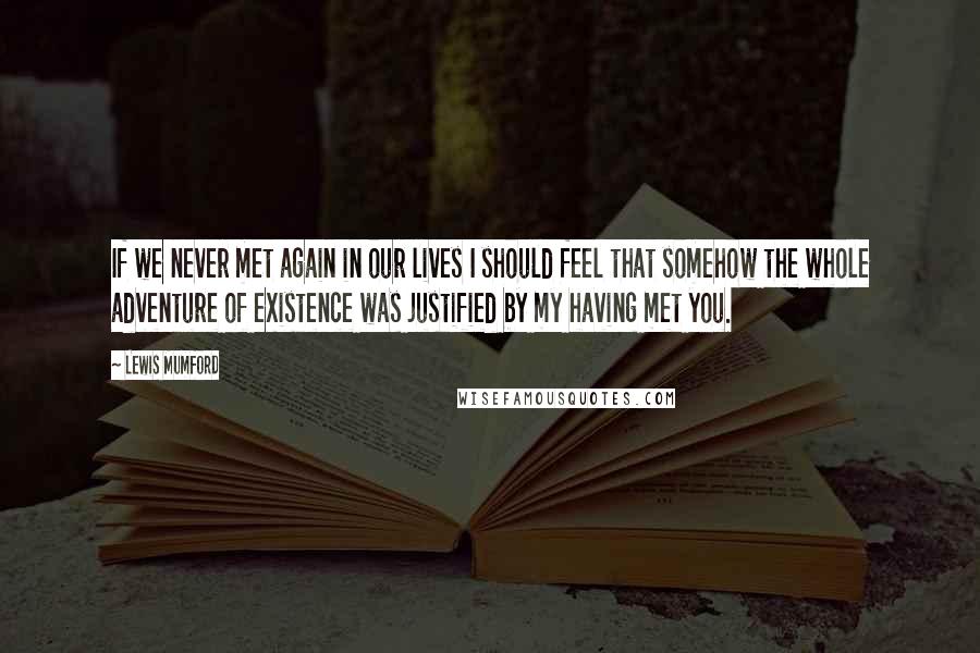 Lewis Mumford Quotes: If we never met again in our lives I should feel that somehow the whole adventure of existence was justified by my having met you.