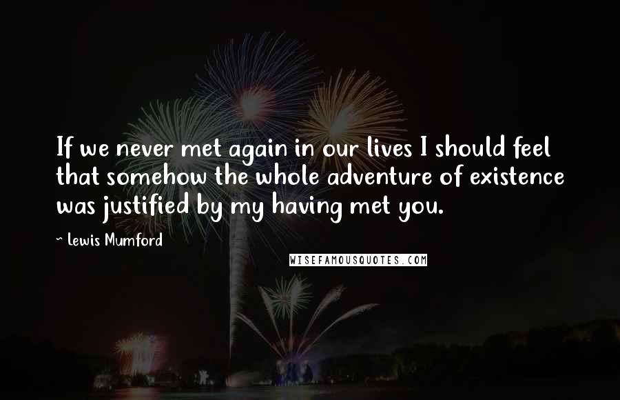 Lewis Mumford Quotes: If we never met again in our lives I should feel that somehow the whole adventure of existence was justified by my having met you.