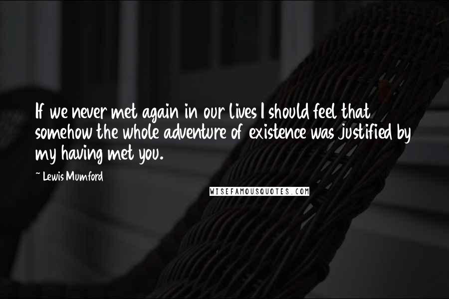 Lewis Mumford Quotes: If we never met again in our lives I should feel that somehow the whole adventure of existence was justified by my having met you.