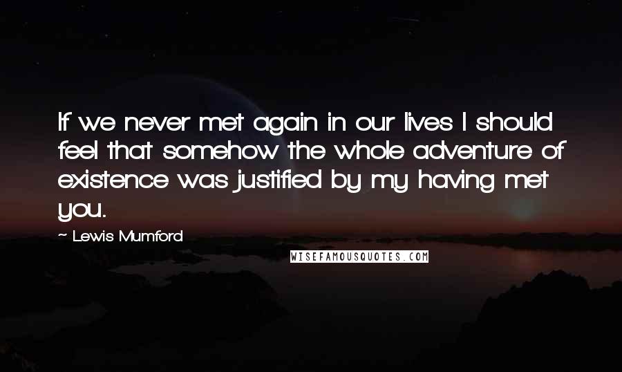 Lewis Mumford Quotes: If we never met again in our lives I should feel that somehow the whole adventure of existence was justified by my having met you.