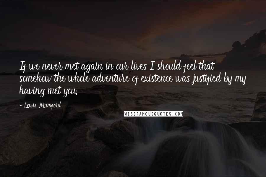 Lewis Mumford Quotes: If we never met again in our lives I should feel that somehow the whole adventure of existence was justified by my having met you.