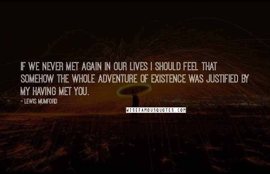 Lewis Mumford Quotes: If we never met again in our lives I should feel that somehow the whole adventure of existence was justified by my having met you.