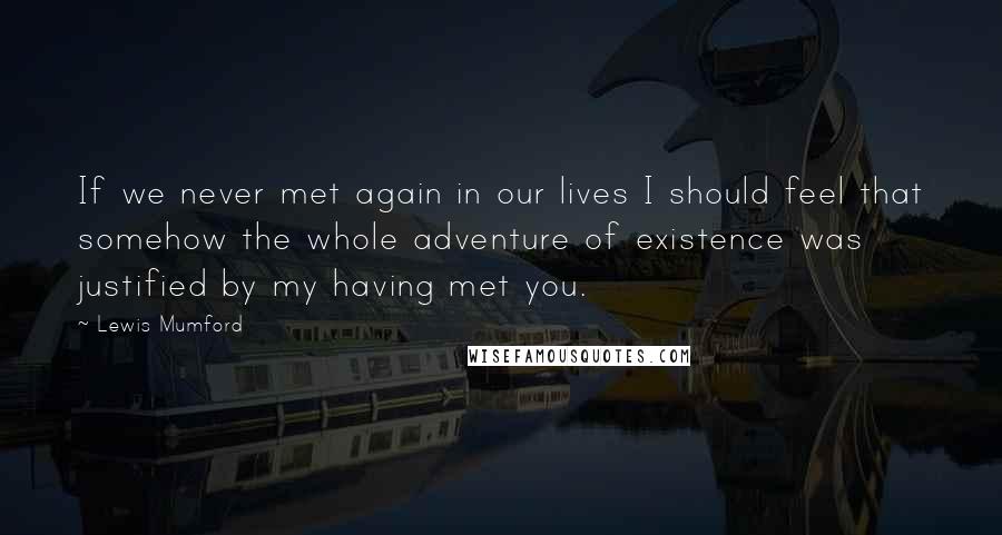 Lewis Mumford Quotes: If we never met again in our lives I should feel that somehow the whole adventure of existence was justified by my having met you.