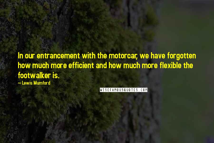 Lewis Mumford Quotes: In our entrancement with the motorcar, we have forgotten how much more efficient and how much more flexible the footwalker is.