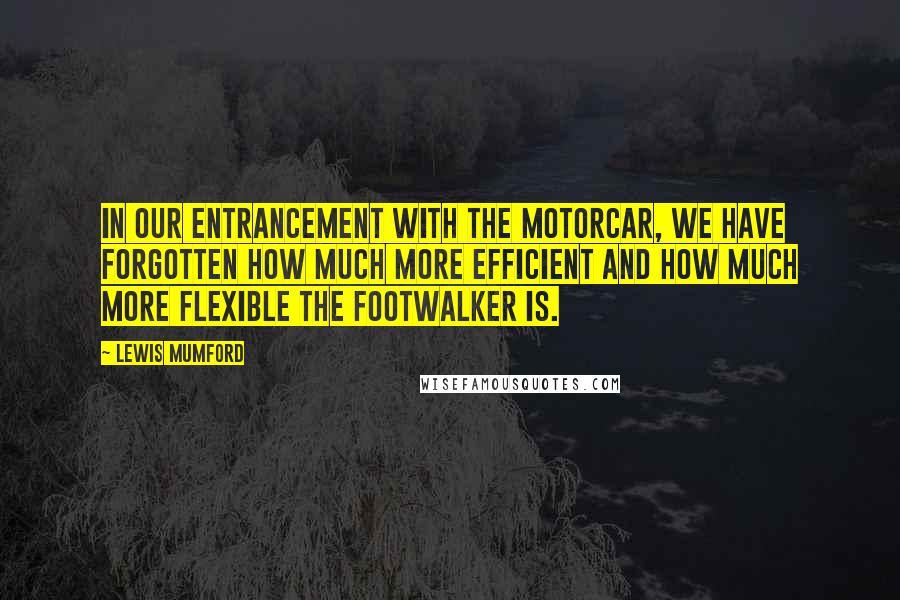 Lewis Mumford Quotes: In our entrancement with the motorcar, we have forgotten how much more efficient and how much more flexible the footwalker is.