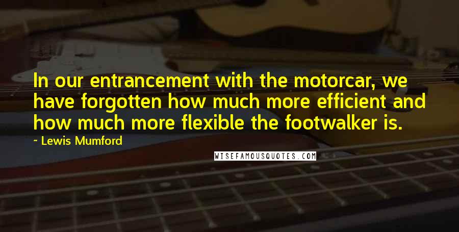 Lewis Mumford Quotes: In our entrancement with the motorcar, we have forgotten how much more efficient and how much more flexible the footwalker is.