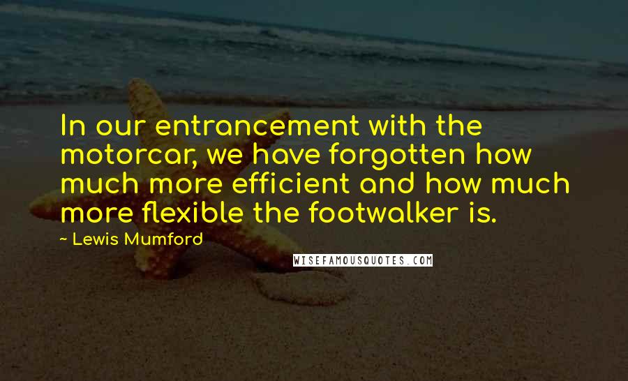 Lewis Mumford Quotes: In our entrancement with the motorcar, we have forgotten how much more efficient and how much more flexible the footwalker is.