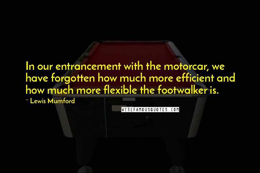 Lewis Mumford Quotes: In our entrancement with the motorcar, we have forgotten how much more efficient and how much more flexible the footwalker is.