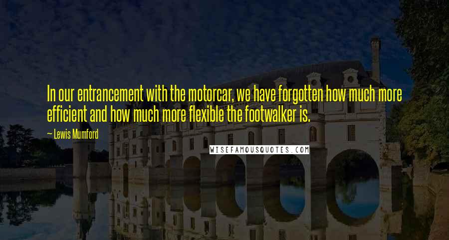 Lewis Mumford Quotes: In our entrancement with the motorcar, we have forgotten how much more efficient and how much more flexible the footwalker is.