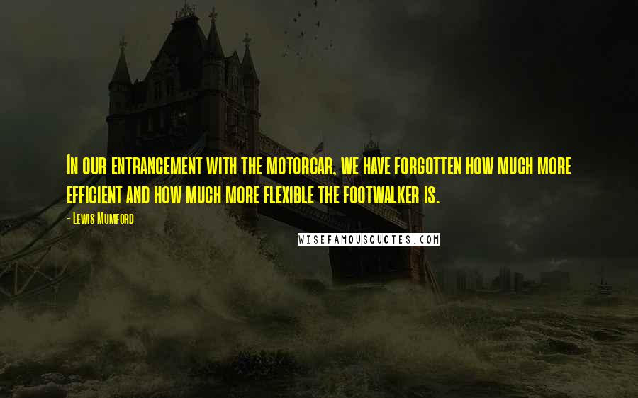 Lewis Mumford Quotes: In our entrancement with the motorcar, we have forgotten how much more efficient and how much more flexible the footwalker is.