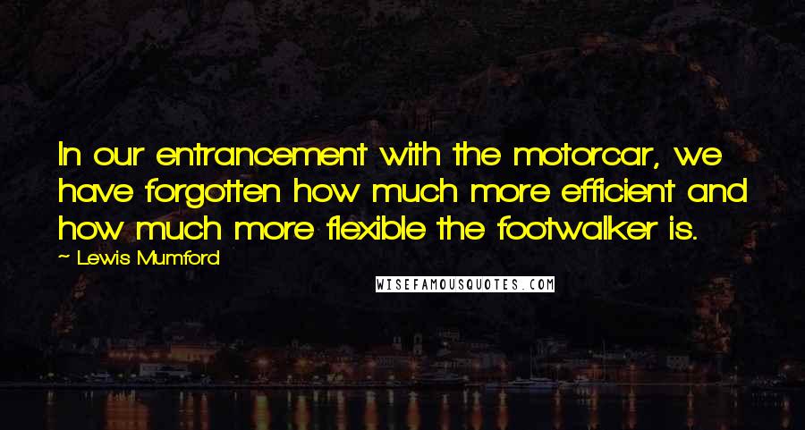 Lewis Mumford Quotes: In our entrancement with the motorcar, we have forgotten how much more efficient and how much more flexible the footwalker is.