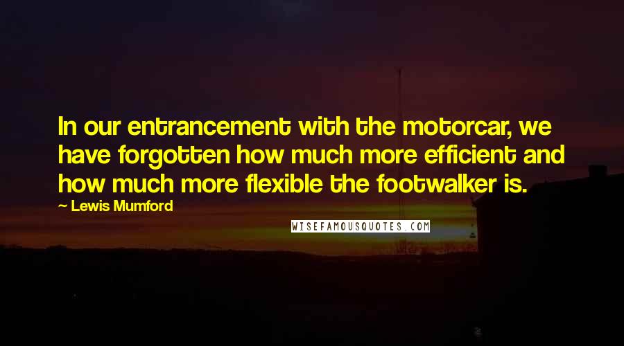 Lewis Mumford Quotes: In our entrancement with the motorcar, we have forgotten how much more efficient and how much more flexible the footwalker is.