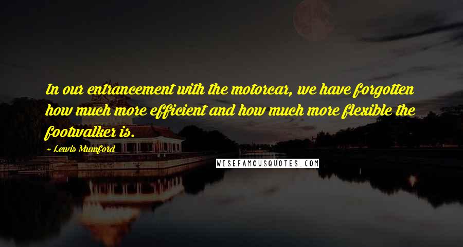 Lewis Mumford Quotes: In our entrancement with the motorcar, we have forgotten how much more efficient and how much more flexible the footwalker is.