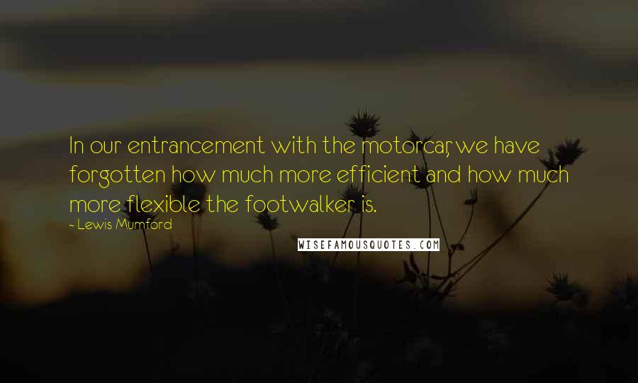 Lewis Mumford Quotes: In our entrancement with the motorcar, we have forgotten how much more efficient and how much more flexible the footwalker is.