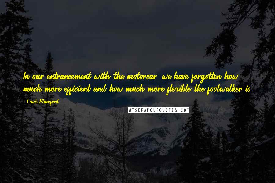 Lewis Mumford Quotes: In our entrancement with the motorcar, we have forgotten how much more efficient and how much more flexible the footwalker is.