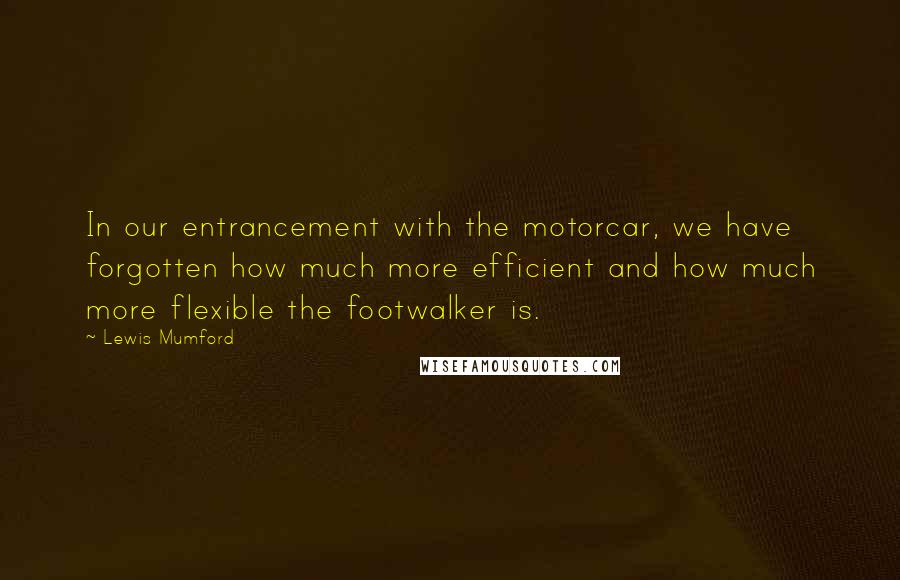 Lewis Mumford Quotes: In our entrancement with the motorcar, we have forgotten how much more efficient and how much more flexible the footwalker is.