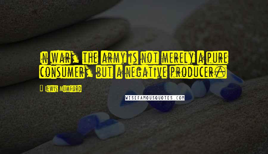 Lewis Mumford Quotes: In war, the army is not merely a pure consumer, but a negative producer.