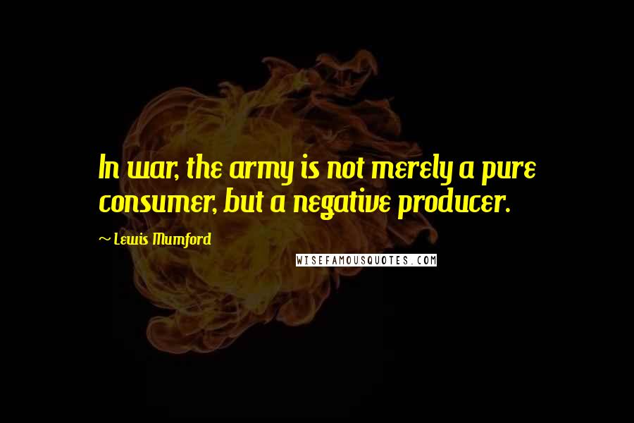 Lewis Mumford Quotes: In war, the army is not merely a pure consumer, but a negative producer.