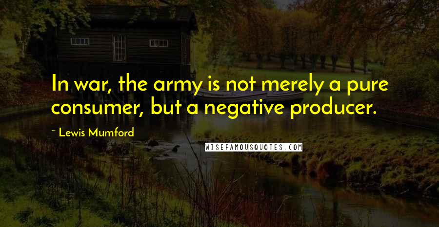 Lewis Mumford Quotes: In war, the army is not merely a pure consumer, but a negative producer.