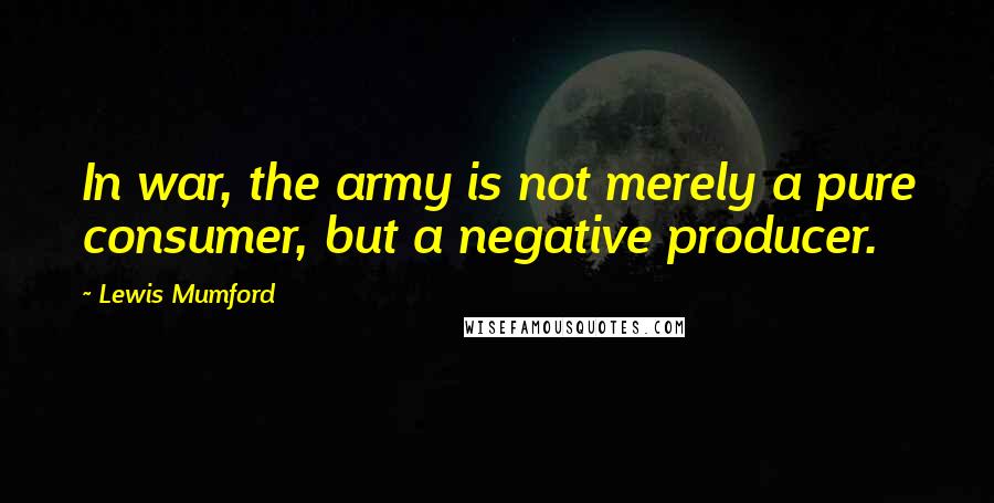 Lewis Mumford Quotes: In war, the army is not merely a pure consumer, but a negative producer.